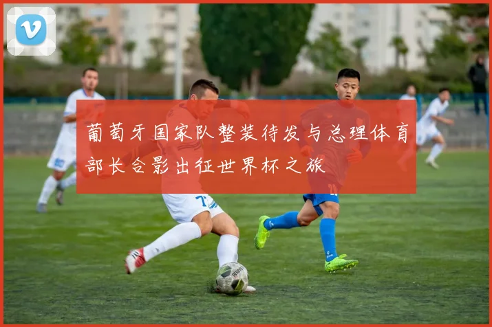 葡萄牙国家队整装待发与总理体育部长合影出征世界杯之旅