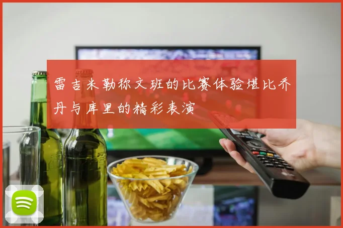 雷吉米勒称文班的比赛体验堪比乔丹与库里的精彩表演