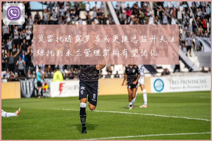 莫雷托透露罗马或更换总监并关注琼托利米兰管理架构有望优化
