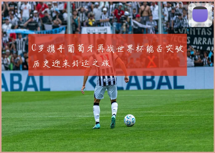 C罗携手葡萄牙再战世界杯能否突破历史迎来好运之旅