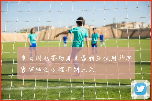 皇马闪电签约库库雷利亚仅用39字官宣转会过程不到三天