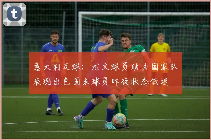 意大利足球：尤文球员助力国家队表现出色国米球员昨夜状态低迷