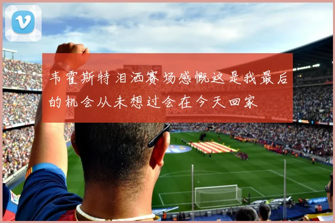 韦霍斯特泪洒赛场感慨这是我最后的机会从未想过会在今天回家