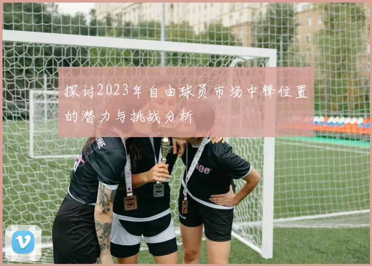 探讨2023年自由球员市场中锋位置的潜力与挑战分析