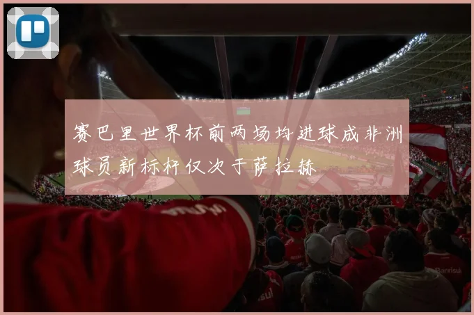 赛巴里世界杯前两场均进球成非洲球员新标杆仅次于萨拉赫