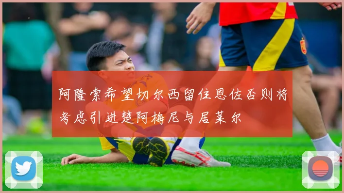 阿隆索希望切尔西留住恩佐否则将考虑引进楚阿梅尼与居莱尔