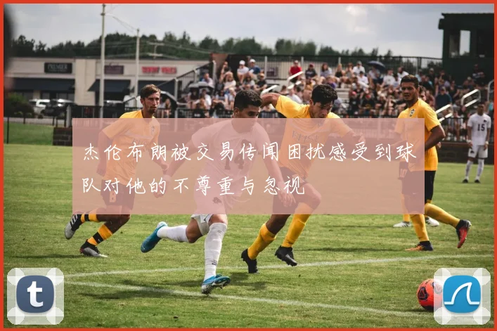 杰伦布朗被交易传闻困扰感受到球队对他的不尊重与忽视