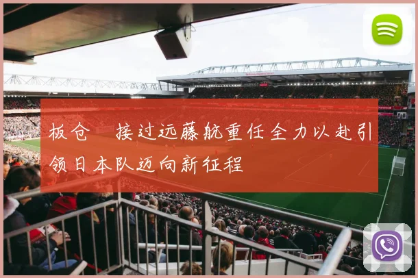 板仓滉接过远藤航重任全力以赴引领日本队迈向新征程