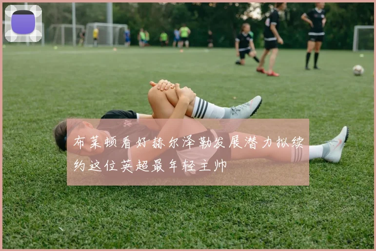 布莱顿看好赫尔泽勒发展潜力拟续约这位英超最年轻主帅
