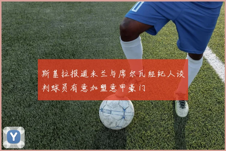 斯基拉报道米兰与席尔瓦经纪人谈判球员有意加盟意甲豪门