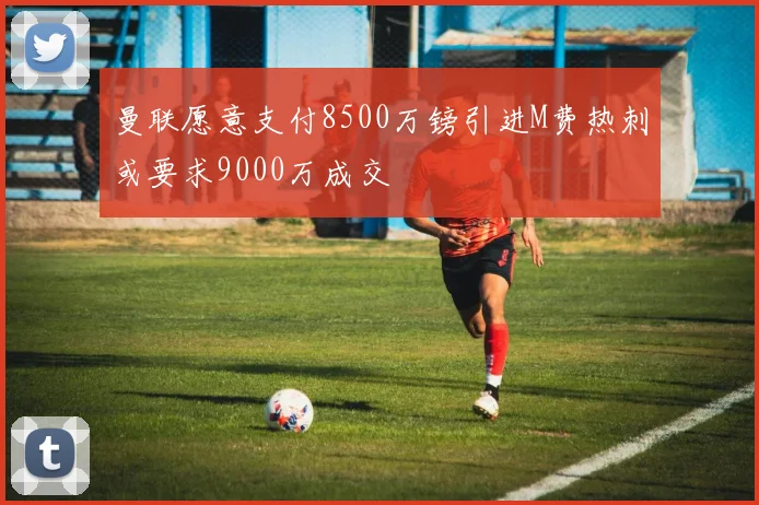 曼联愿意支付8500万镑引进M费热刺或要求9000万成交