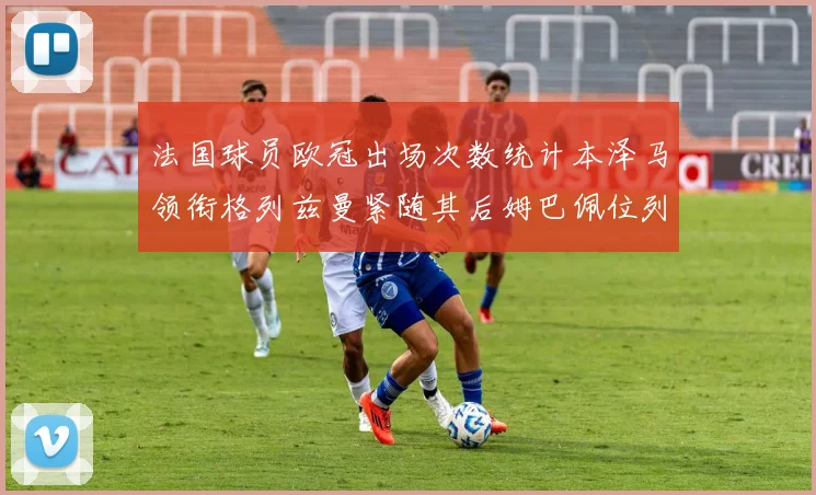 法国球员欧冠出场次数统计本泽马领衔格列兹曼紧随其后姆巴佩位列第五