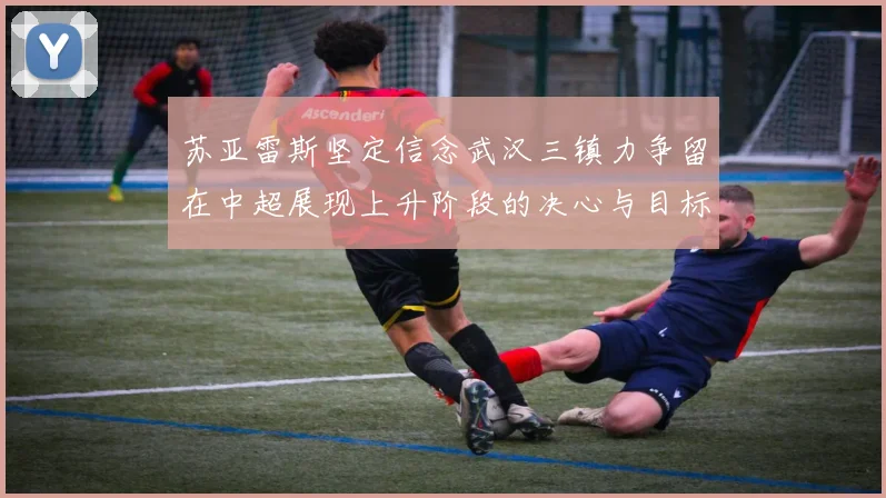苏亚雷斯坚定信念武汉三镇力争留在中超展现上升阶段的决心与目标