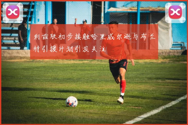 利兹联初步接触哈里威尔逊与布兰特引援计划引发关注