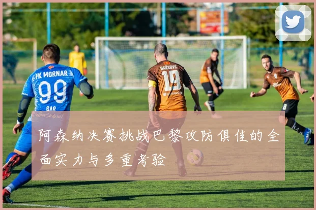 阿森纳决赛挑战巴黎攻防俱佳的全面实力与多重考验