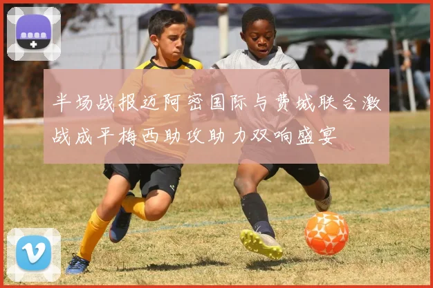 半场战报迈阿密国际与费城联合激战成平梅西助攻助力双响盛宴