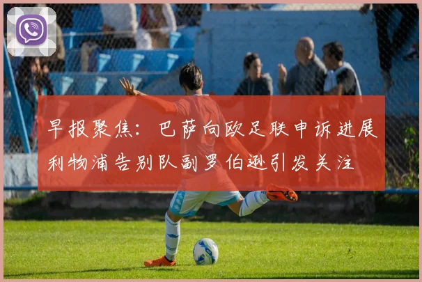 早报聚焦：巴萨向欧足联申诉进展利物浦告别队副罗伯逊引发关注