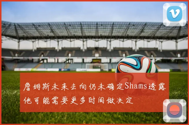 詹姆斯未来去向仍未确定Shams透露他可能需要更多时间做决定