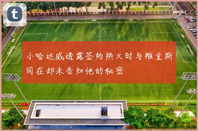 小哈达威透露签约热火时与维金斯同在却未告知他的秘密