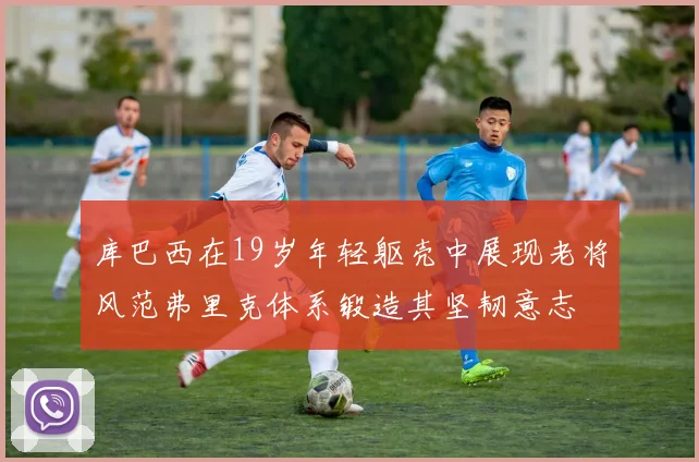 库巴西在19岁年轻躯壳中展现老将风范弗里克体系锻造其坚韧意志
