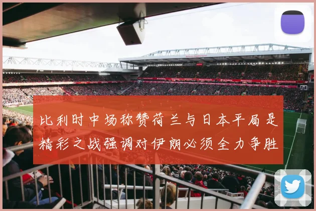 比利时中场称赞荷兰与日本平局是精彩之战强调对伊朗必须全力争胜