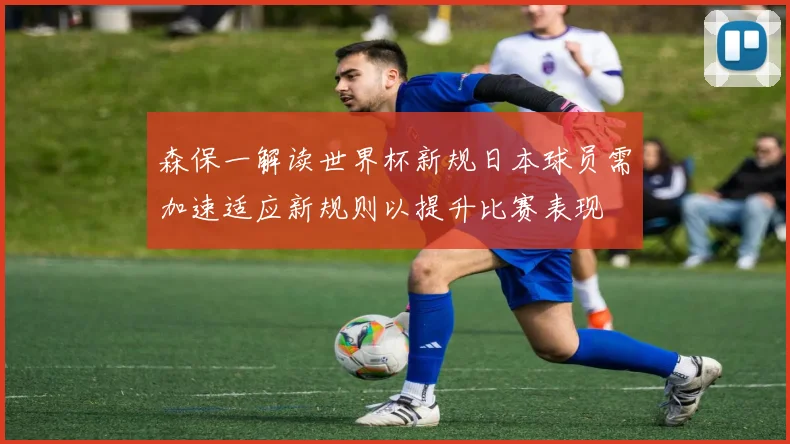 森保一解读世界杯新规日本球员需加速适应新规则以提升比赛表现