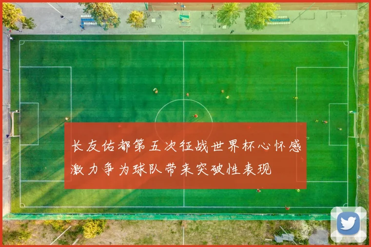 长友佑都第五次征战世界杯心怀感激力争为球队带来突破性表现