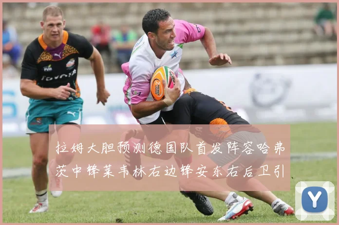 拉姆大胆预测德国队首发阵容哈弗茨中锋莱韦林右边锋安东右后卫引发热议